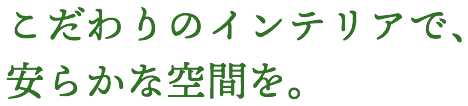 こだわりのインテリアで、安らかな空間を。